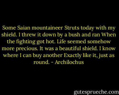 Some Saian mountaineer<br />Struts today with my shield.<br />I threw it down by a bush and ran<br />When the fighting got hot.<br />Life seemed somehow more precious.<br />It was a beautiful shield.<br />I know where I can buy another<br />Exactly like it, just as round. - Archilochus