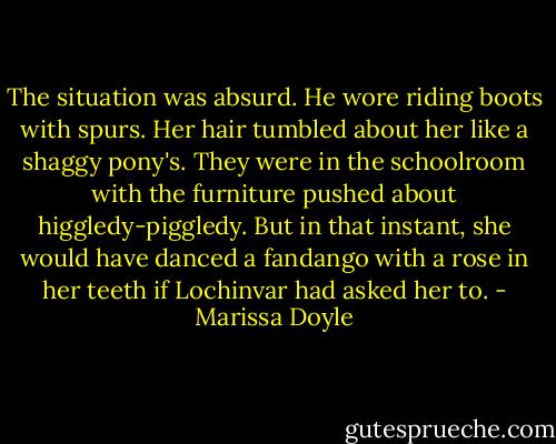 The situation was absurd. He wore riding boots with spurs. Her hair tumbled about her like a shaggy pony's. They were in the schoolroom with the furniture pushed about higgledy-piggledy. But in that instant, she would have danced a fandango with a rose in her teeth if Lochinvar had asked her to. - Marissa Doyle