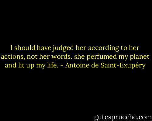 I should have judged her according to her actions, not her words. she perfumed my planet and lit up my life. - Antoine de Saint-Exupéry