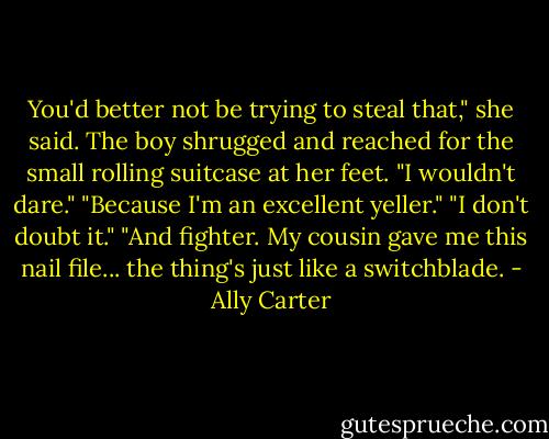 You'd better not be trying to steal that," she said. The boy shrugged and reached for the small rolling suitcase at her feet. "I wouldn't dare." "Because I'm an excellent yeller." "I don't doubt it." "And fighter. My cousin gave me this nail file... the thing's just like a switchblade. - Ally Carter