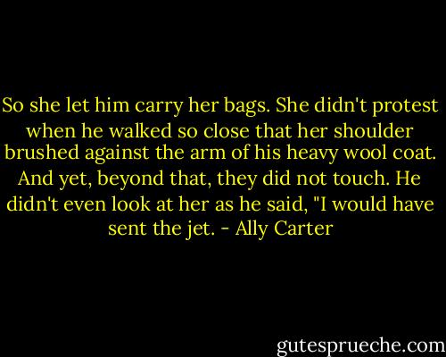 So she let him carry her bags. She didn't protest when he walked so close that her shoulder brushed against the arm of his heavy wool coat. And yet, beyond that, they did not touch. He didn't even look at her as he said, "I would have sent the jet. - Ally Carter