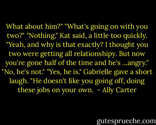 What about him?" "What's going on with you two?" "Nothing," Kat said, a little too quickly. "Yeah, and why is that exactly? I thought you two were getting all relationshipy. But now you're gone half of the time and he's ...angry." "No, he's not." "Yes, he is." Gabrielle gave a short laugh. "He doesn't like you going off, doing these jobs on your own.  - Ally Carter
