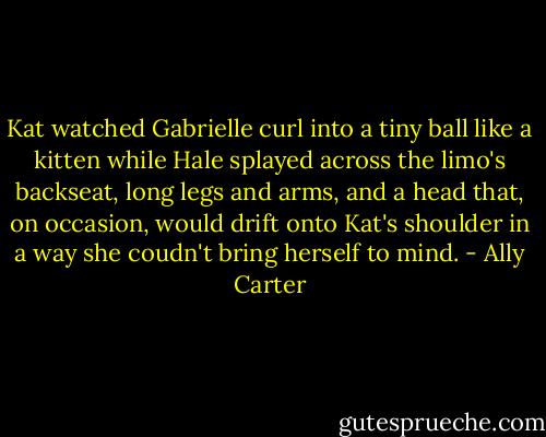 Kat watched Gabrielle curl into a tiny ball like a kitten while Hale splayed across the limo's backseat, long legs and arms, and a head that, on occasion, would drift onto Kat's shoulder in a way she coudn't bring herself to mind. - Ally Carter
