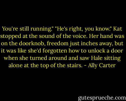 You're still running." "He's right, you know." Kat stopped at the sound of the voice. Her hand was on the doorknob, freedom just inches away, but it was like she'd forgotten how to unlock a door when she turned around and saw Hale sitting alone at the top of the stairs. - Ally Carter