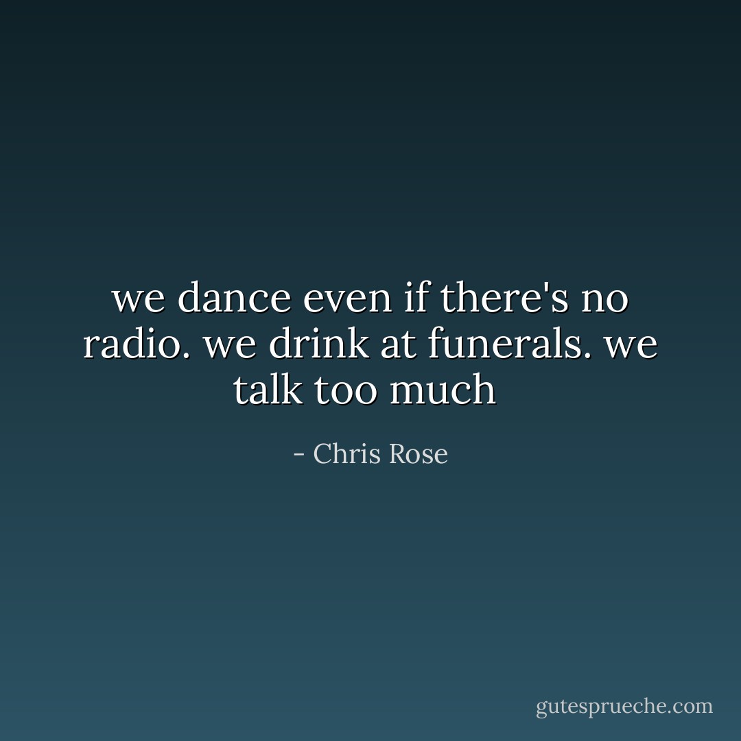 we dance even if there's no radio. we drink at funerals. we talk too much  - Chris Rose