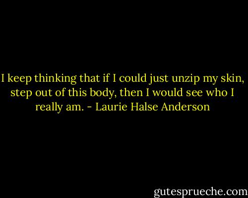 I keep thinking that if I could just unzip my skin, step out of this body, then I would see who I really am. - Laurie Halse Anderson
