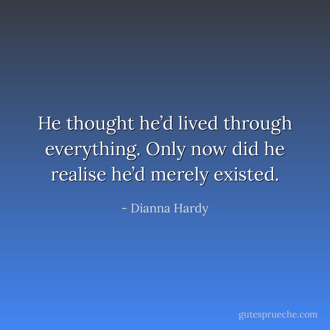He thought he’d lived through everything. Only now did he realise he’d merely existed. - Dianna Hardy