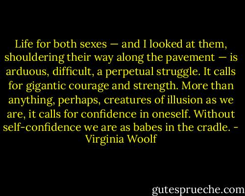 Life for both sexes — and I looked at them, shouldering their way along the pavement — is arduous, difficult, a perpetual struggle. It calls for gigantic courage and strength. More than anything, perhaps, creatures of illusion as we are, it calls for confidence in oneself. Without self-confidence we are as babes in the cradle. - Virginia Woolf