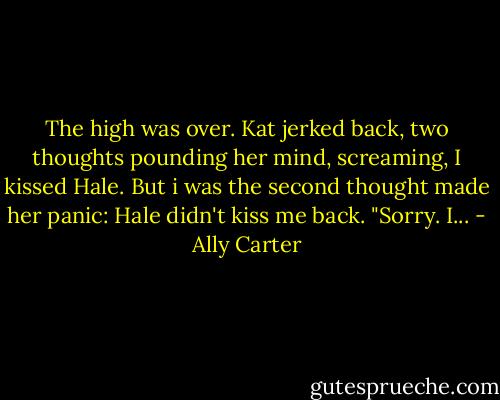 The high was over. Kat jerked back, two thoughts pounding her mind, screaming, I kissed Hale. But i was the second thought made her panic: Hale didn't kiss me back. "Sorry. I... - Ally Carter