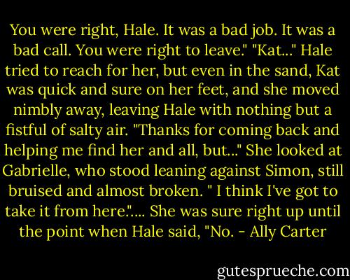 You were right, Hale. It was a bad job. It was a bad call. You were right to leave." "Kat..." Hale tried to reach for her, but even in the sand, Kat was quick and sure on her feet, and she moved nimbly away, leaving Hale with nothing but a fistful of salty air. "Thanks for coming back and helping me find her and all, but..." She looked at Gabrielle, who stood leaning against Simon, still bruised and almost broken. " I think I've got to take it from here.".... She was sure right up until the point when Hale said, "No. - Ally Carter