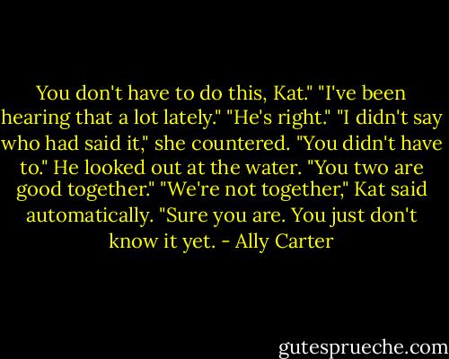 You don't have to do this, Kat." "I've been hearing that a lot lately." "He's right." "I didn't say who had said it," she countered. "You didn't have to." He looked out at the water. "You two are good together." "We're not together," Kat said automatically. "Sure you are. You just don't know it yet. - Ally Carter