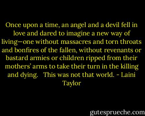 Once upon a time, an angel and a devil fell in love and dared to imagine a new way of living—one without massacres and torn throats and bonfires of the fallen, without revenants or bastard armies or children ripped from their mothers’ arms to take their turn in the killing and dying. <br /><br />This was not that world. - Laini Taylor