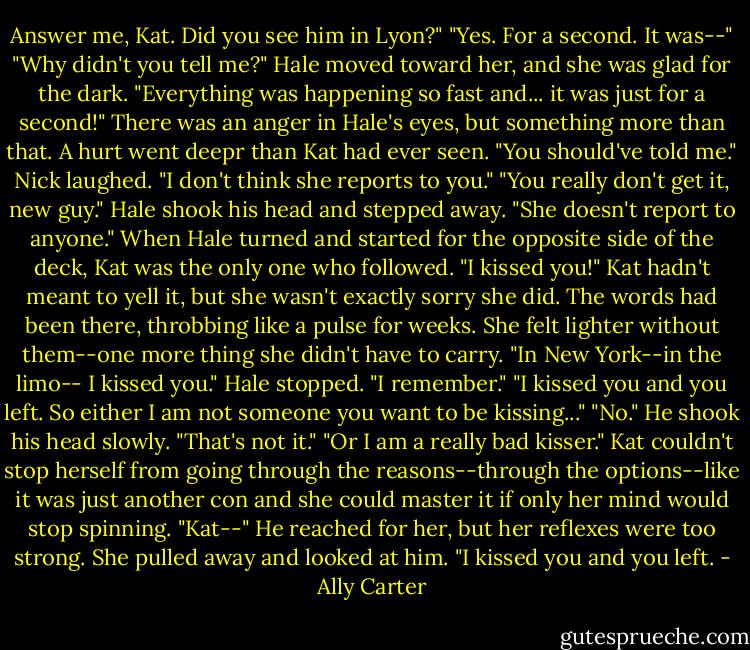 Answer me, Kat. Did you see him in Lyon?" "Yes. For a second. It was--" "Why didn't you tell me?" Hale moved toward her, and she was glad for the dark. "Everything was happening so fast and... it was just for a second!" There was an anger in Hale's eyes, but something more than that. A hurt went deepr than Kat had ever seen. "You should've told me." Nick laughed. "I don't think she reports to you." "You really don't get it, new guy." Hale shook his head and stepped away. "She doesn't report to anyone." When Hale turned and started for the opposite side of the deck, Kat was the only one who followed. "I kissed you!" Kat hadn't meant to yell it, but she wasn't exactly sorry she did. The words had been there, throbbing like a pulse for weeks. She felt lighter without them--one more thing she didn't have to carry. "In New York--in the limo-- I kissed you." Hale stopped. "I remember." "I kissed you and you left. So either I am not someone you want to be kissing..." "No." He shook his head slowly. "That's not it." "Or I am a really bad kisser." Kat couldn't stop herself from going through the reasons--through the options--like it was just another con and she could master it if only her mind would stop spinning. "Kat--" He reached for her, but her reflexes were too strong. She pulled away and looked at him. "I kissed you and you left. - Ally Carter