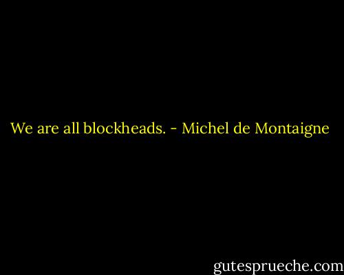We are all blockheads. - Michel de Montaigne