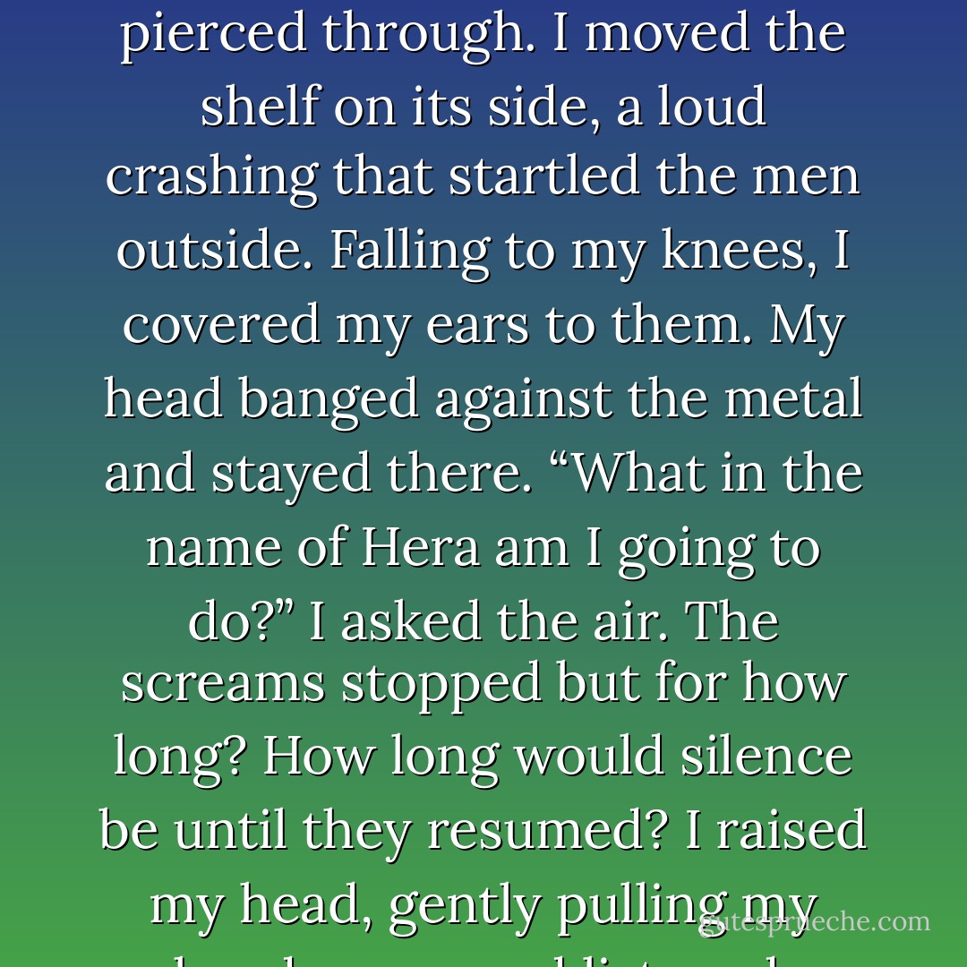 I ceased the search to listen again, what the problem was. What’s going on at home? Why was Luccas calling out Jane’s name? What happened? Why could I hear him without connecting directly to him? I shook my head, but screams pierced through. I moved the shelf on its side, a loud crashing that startled the men outside. Falling to my knees, I covered my ears to them. My head banged against the metal and stayed there. “What in the name of Hera am I going to do?” I asked the air. The screams stopped but for how long? How long would silence be until they resumed? I raised my head, gently pulling my hands away and listened. Silence. Where were the men chasing me? Did they give in and go home? No, that would have been too easy. Saain would slay each man for leaving a traitor alive. - Millicent Ashby