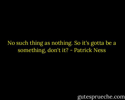 No such thing as nothing. So it's gotta be a something, don't it? - Patrick Ness