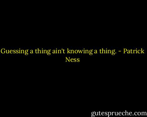 Guessing a thing ain't knowing a thing. - Patrick Ness