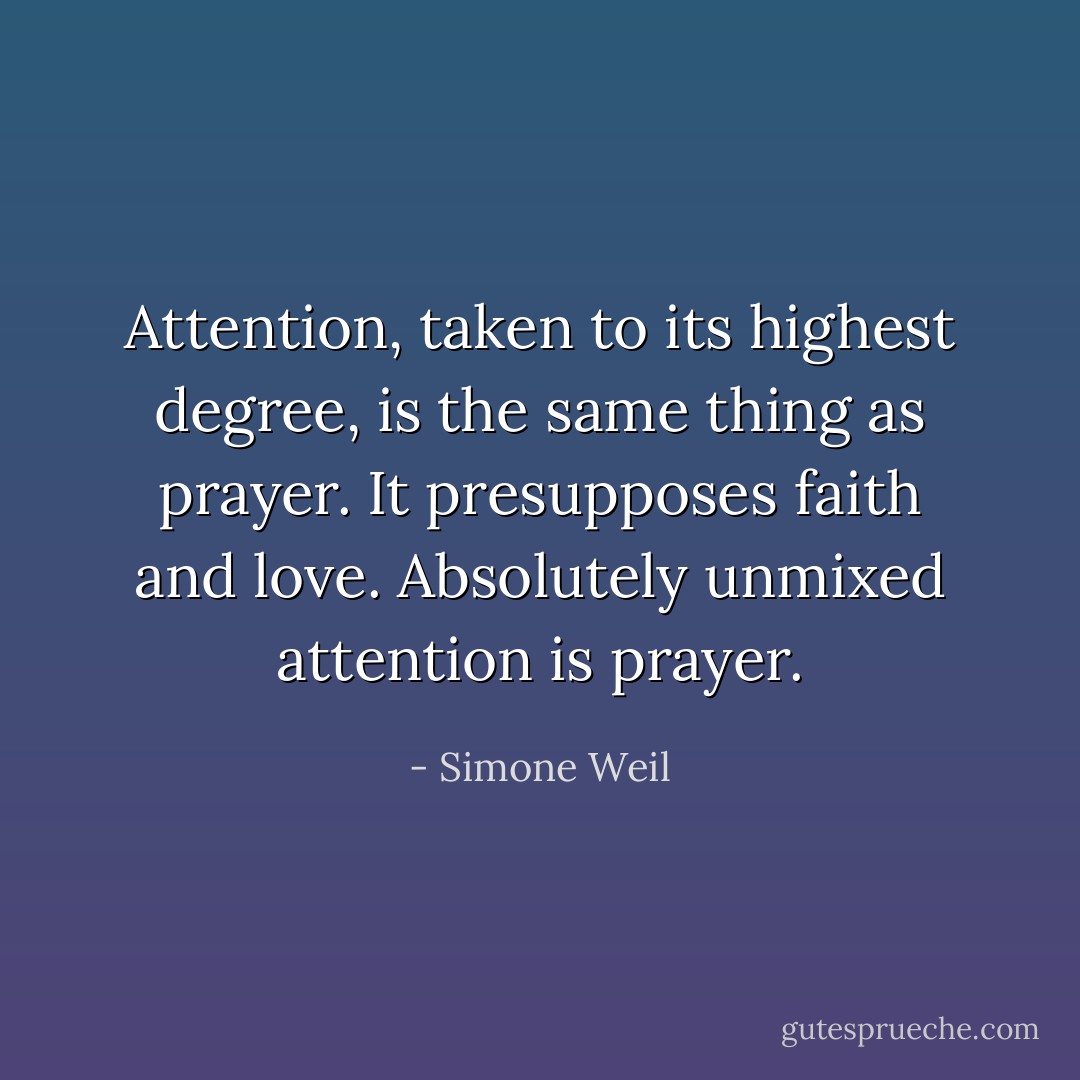 Attention, taken to its highest degree, is the same thing as prayer. It presupposes faith and love. Absolutely unmixed attention is prayer. - Simone Weil