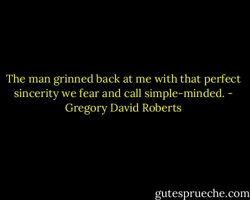 The man grinned back at me with that perfect sincerity we fear and call simple-minded. - Gregory David Roberts