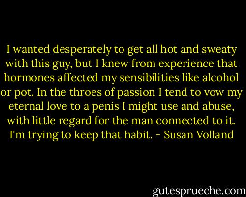 I wanted desperately to get all hot and sweaty with this guy, but I knew from experience that hormones affected my sensibilities like alcohol or pot. In the throes of passion I tend to vow my eternal love to a penis I might use and abuse, with little regard for the man connected to it. I'm trying to keep that habit. - Susan Volland