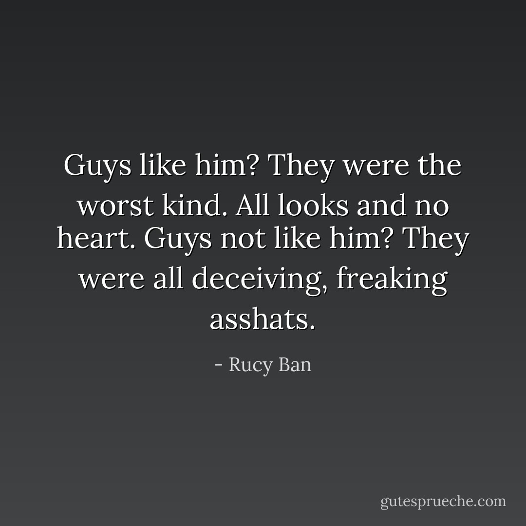 Guys like him? They were the worst kind. All looks and no heart. Guys not like him? They were all deceiving, freaking asshats. - Rucy Ban