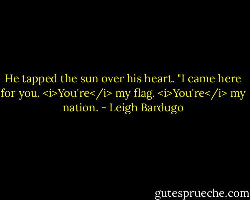 He tapped the sun over his heart. "I came here for you. <i>You're</i> my flag. <i>You're</i> my nation. - Leigh Bardugo