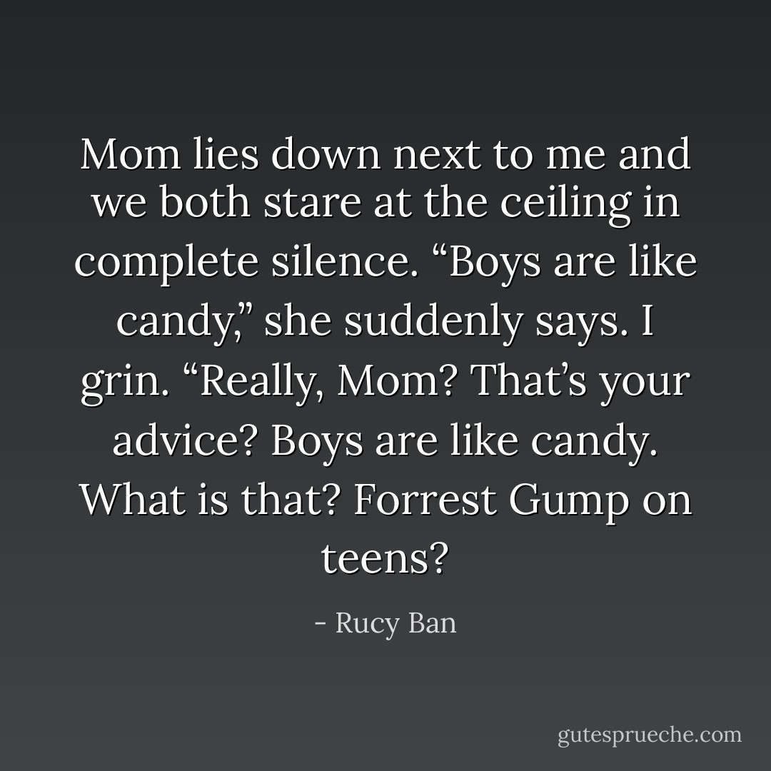 Mom lies down next to me and we both stare at the ceiling in complete silence. “Boys are like candy,” she suddenly says. I grin. “Really, Mom? That’s your advice? Boys are like candy. What is that? Forrest Gump on teens? - Rucy Ban