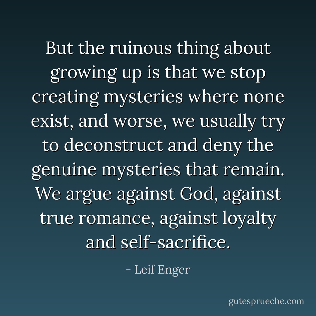 But the ruinous thing about growing up is that we stop creating mysteries where none exist, and worse, we usually try to deconstruct and deny the genuine mysteries that remain. We argue against God, against true romance, against loyalty and self-sacrifice. - Leif Enger