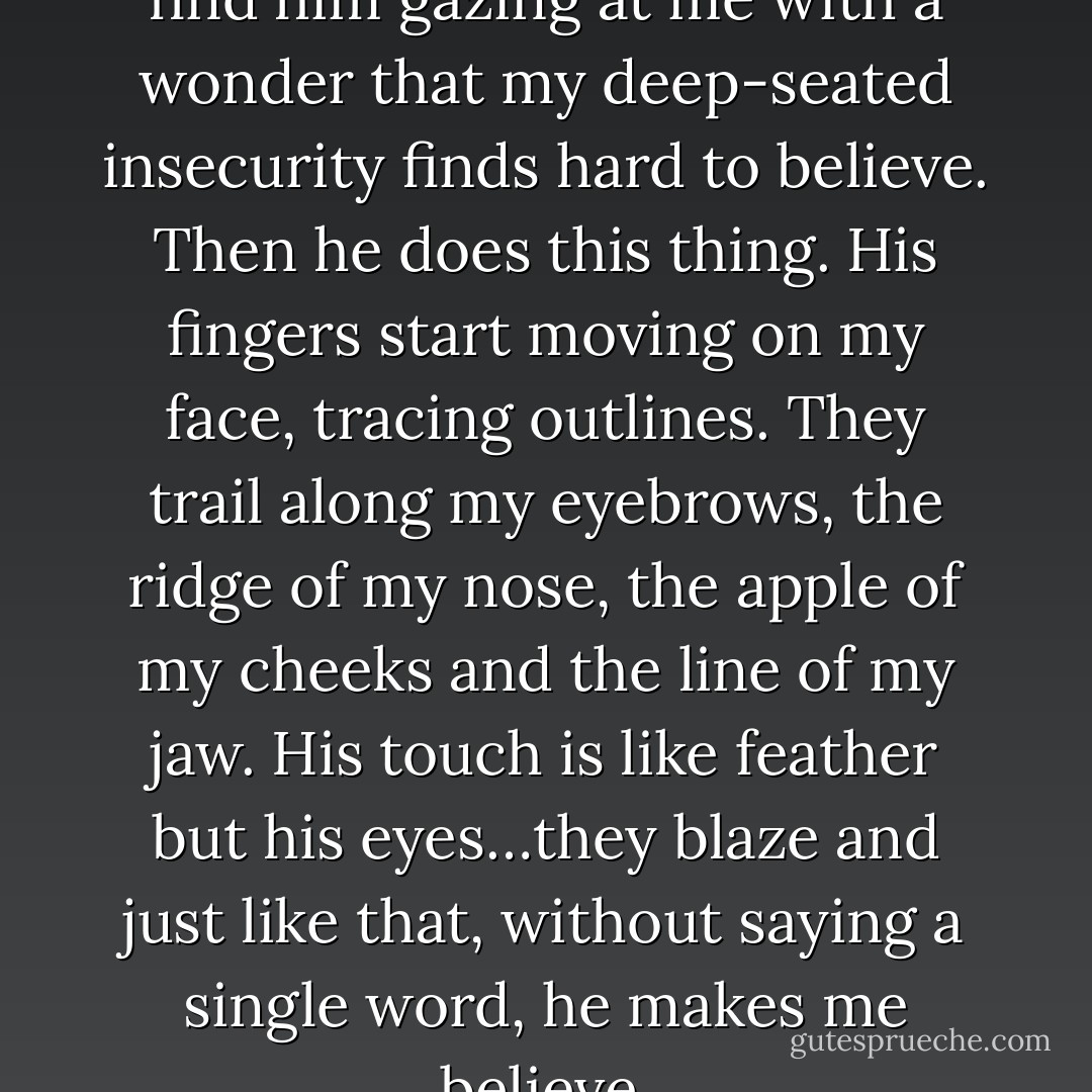 Breathless I look up at him and find him gazing at me with a wonder that my deep-seated insecurity finds hard to believe. Then he does this thing. His fingers start moving on my face, tracing outlines. They trail along my eyebrows, the ridge of my nose, the apple of my cheeks and the line of my jaw. His touch is like feather but his eyes…they blaze and just like that, without saying a single word, he makes me believe. - Rucy Ban