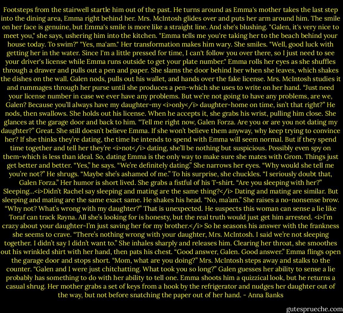 Footsteps from the stairwell startle him out of the past. He turns around as Emma's mother takes the last step into the dining area, Emma right behind her.<br />Mrs. McIntosh glides over and puts her arm around him. The smile on her face is genuine, but Emma's smile is more like a straight line. And she's blushing.<br />"Galen, it's very nice to meet you," she says, ushering him into the kitchen. "Emma tells me you're taking her to the beach behind your house today. To swim?"<br />"Yes, ma'am." Her transformation makes him wary.<br />She smiles. "Well, good luck with getting her in the water. Since I'm a little pressed for time, I can't follow you over there, so I just need to see your driver's license while Emma runs outside to get your plate number."<br />Emma rolls her eyes as she shuffles through a drawer and pulls out a pen and paper. She slams the door behind her when she leaves, which shakes the dishes on the wall.<br />Galen nods, pulls out his wallet, and hands over the fake license. Mrs. McIntosh studies it and rummages through her purse until she produces a pen-which she uses to write on her hand. “Just need your license number in case we ever have any problems. But we’re not going to have any problems, are we, Galen? Because you’ll always have my daughter-my <i>only</i> daughter-home on time, isn’t that right?”<br />He nods, then swallows. She holds out his license. When he accepts it, she grabs his wrist, pulling him close. She glances at the garage door and back to him. “Tell me right now, Galen Forza. Are you or are you not dating my daughter?”<br />Great. She still doesn’t believe Emma. If she won’t believe them anyway, why keep trying to convince her? If she thinks they’re dating, the time he intends to spend with Emma will seem normal. But if they spend time together and tell her they’re <i>not</i> dating, she’ll be nothing but suspicious. Possibly even spy on them-which is less than ideal.<br />So, dating Emma is the only way to make sure she mates with Grom. Things just get better and better. “Yes,” he says. “We’re definitely dating.”<br />She narrows her eyes. “Why would she tell me you’re not?”<br />He shrugs. “Maybe she’s ashamed of me.”<br />To his surprise, she chuckles. “I seriously doubt that, Galen Forza.” Her humor is short lived. She grabs a fistful of his T-shirt. “Are you sleeping with her?”<br />Sleeping…<i>Didn’t Rachel say sleeping and mating are the same thing?</i> Dating and mating are similar. But sleeping and mating are the same exact same. He shakes his head. “No, ma’am.”<br />She raises a no-nonsense brow. “Why not? What’s wrong with my daughter?”<br />That is unexpected. He suspects this woman can sense a lie like Toraf can track Rayna. All she’s looking for is honesty, but the real truth would just get him arrested. <i>I’m crazy about your daughter-I’m just saving her for my brother.</i> So he seasons his answer with the frankness she seems to crave. “There’s nothing wrong with your daughter, Mrs. McIntosh. I said we’re not sleeping together. I didn’t say I didn’t want to.”<br />She inhales sharply and releases him. Clearing her throat, she smoothes out his wrinkled shirt with her hand, then pats his chest. “Good answer, Galen. Good answer.”<br />Emma flings open the garage door and stops short. “Mom, what are you doing?”<br />Mrs. McIntosh steps away and stalks to the counter. “Galen and I were just chitchatting. What took you so long?”<br />Galen guesses her ability to sense a lie probably has something to do with her ability to tell one. Emma shoots him a quizzical look, but he returns a casual shrug. Her mother grabs a set of keys from a hook by the refrigerator and nudges her daughter out of the way, but not before snatching the paper out of her hand. - Anna Banks
