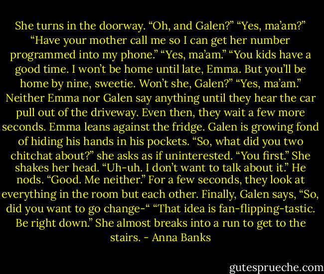 She turns in the doorway. “Oh, and Galen?”<br />“Yes, ma’am?”<br />“Have your mother call me so I can get her number programmed into my phone.”<br />“Yes, ma’am.”<br />“You kids have a good time. I won’t be home until late, Emma. But you’ll be home by nine, sweetie. Won’t she, Galen?”<br />“Yes, ma’am.”<br />Neither Emma nor Galen say anything until they hear the car pull out of the driveway. Even then, they wait a few more seconds. Emma leans against the fridge. Galen is growing fond of hiding his hands in his pockets.<br />“So, what did you two chitchat about?” she asks as if uninterested.<br />“You first.”<br />She shakes her head. “Uh-uh. I don’t want to talk about it.”<br />He nods. “Good. Me neither.”<br />For a few seconds, they look at everything in the room but each other. Finally, Galen says, “So, did you want to go change-“<br />“That idea is fan-flipping-tastic. Be right down.” She almost breaks into a run to get to the stairs. - Anna Banks
