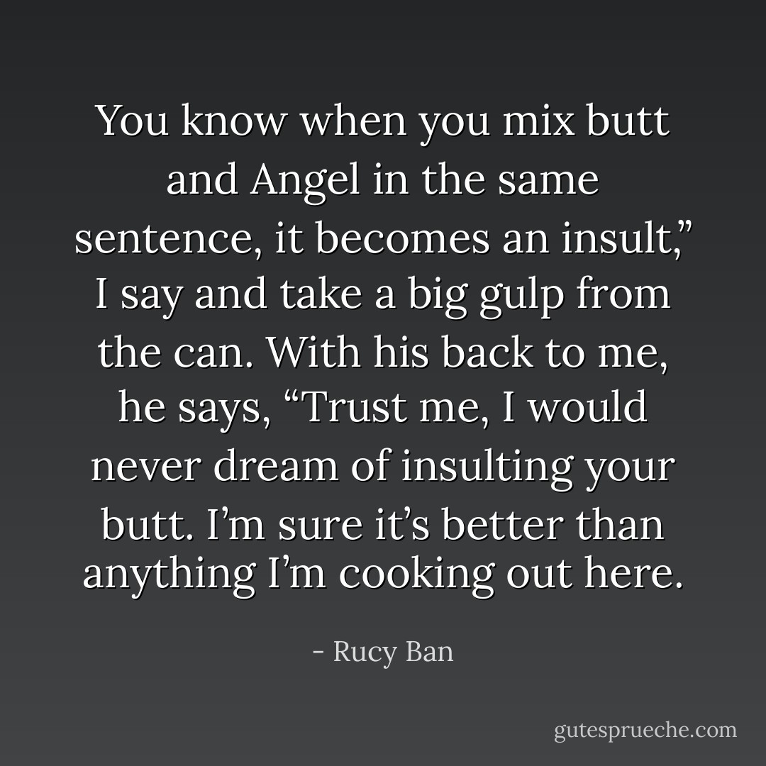 You know when you mix butt and Angel in the same sentence, it becomes an insult,” I say and take a big gulp from the can. With his back to me, he says, “Trust me, I would never dream of insulting your butt. I’m sure it’s better than anything I’m cooking out here. - Rucy Ban