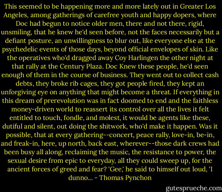 This seemed to be happening more and more lately out in Greater Los Angeles, among gatherings of carefree youth and happy dopers, where Doc had begun to notice older men, there and not there, rigid, unsmiling, that he knew he'd seen before, not the faces necessarily but a defiant posture, an unwillingness to blur out, like everyone else at the psychedelic events of those days, beyond official envelopes of skin. Like the operatives who'd dragged away Coy Harlingen the other night at that rally at the Century Plaza. Doc Knew these people, he'd seen enough of them in the course of business. They went out to collect cash debts, they broke rib cages, they got people fired, they kept an unforgiving eye on anything that might become a threat. If everything in this dream of prerevolution was in fact doomed to end and the faithless money-driven world to reassert its control over all the lives it felt entitled to touch, fondle, and molest, it would be agents like these, dutiful and silent, out doing the shitwork, who'd make it happen.<br />Was it possible, that at every gathering--concert, peace rally, love-in, be-in, and freak-in, here, up north, back east, wherever--those dark crews had been busy all along, reclaiming the music, the resistance to power, the sexual desire from epic to everyday, all they could sweep up, for the ancient forces of greed and fear?<br />'Gee,' he said to himself out loud, 'I dunno... - Thomas Pynchon