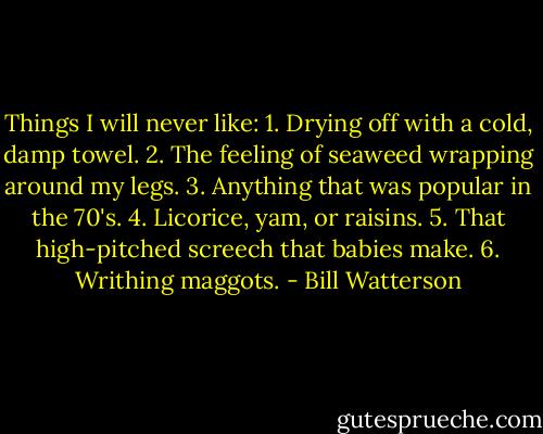 Things I will never like: 1. Drying off with a cold, damp towel. 2. The feeling of seaweed wrapping around my legs. 3. Anything that was popular in the 70's. 4. Licorice, yam, or raisins. 5. That high-pitched screech that babies make. 6. Writhing maggots. - Bill Watterson