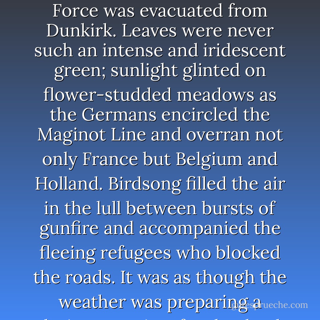It was a heavenly summer, the summer in which France fell and the British Expeditionary Force was evacuated from Dunkirk. Leaves were never such an intense and iridescent green; sunlight glinted on flower-studded meadows as the Germans encircled the Maginot Line and overran not only France but Belgium and Holland. Birdsong filled the air in the lull between bursts of gunfire and accompanied the fleeing refugees who blocked the roads. It was as though the weather was preparing a glorious requiem for the death of Europe. - Eva Ibbotson