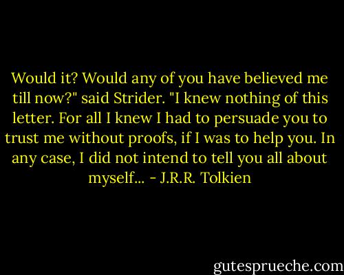 Would it? Would any of you have believed me till now?" said Strider. "I knew nothing of this letter. For all I knew I had to persuade you to trust me without proofs, if I was to help you. In any case, I did not intend to tell you all about myself... - J.R.R. Tolkien