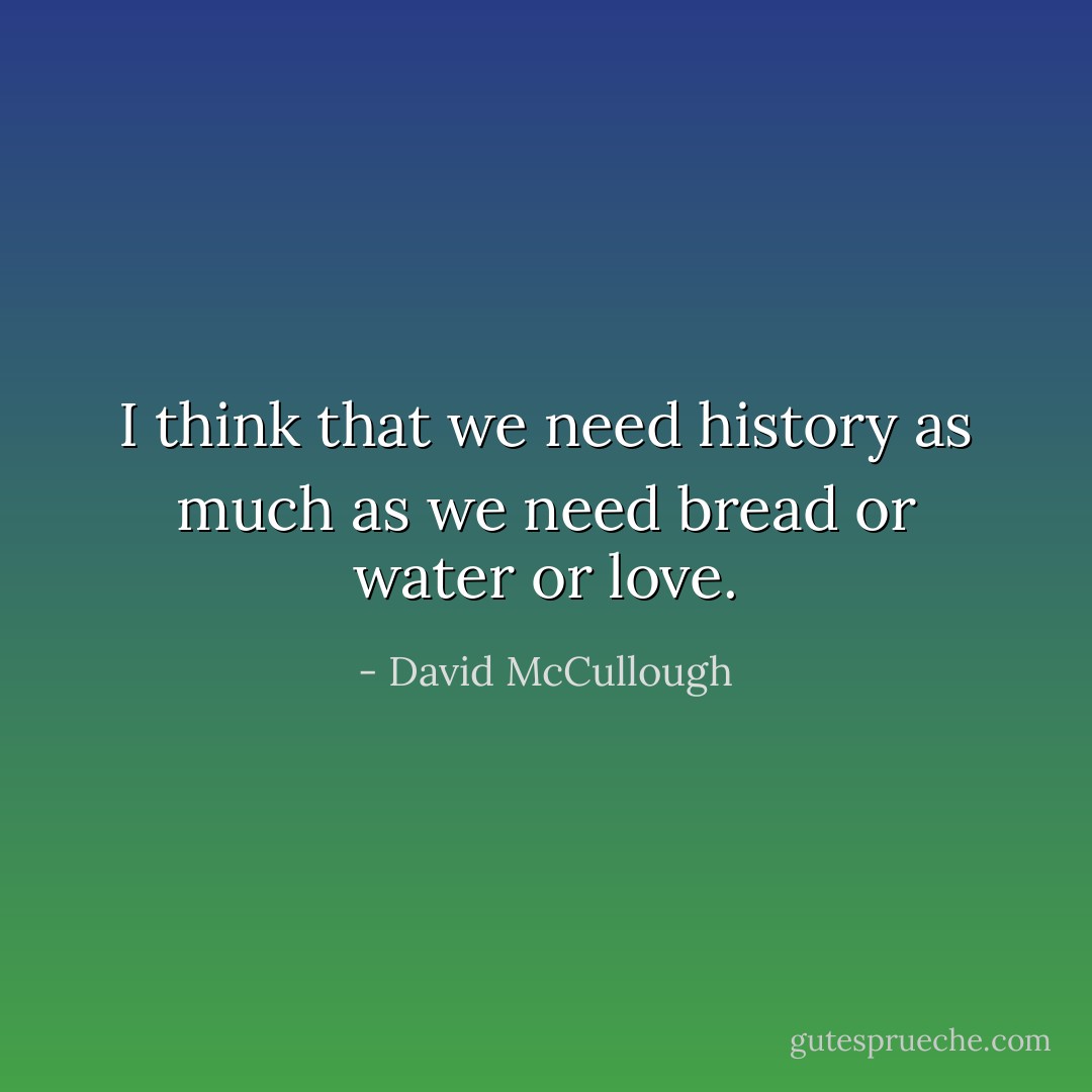 I think that we need history as much as we need bread or water or love. - David McCullough