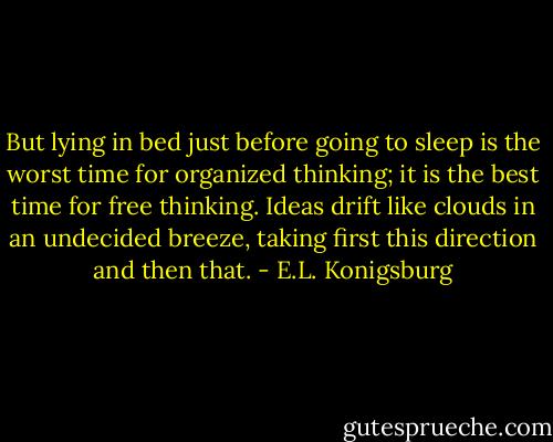 But lying in bed just before going to sleep is the worst time for organized thinking; it is the best time for free thinking. Ideas drift like clouds in an undecided breeze, taking first this direction and then that. - E.L. Konigsburg