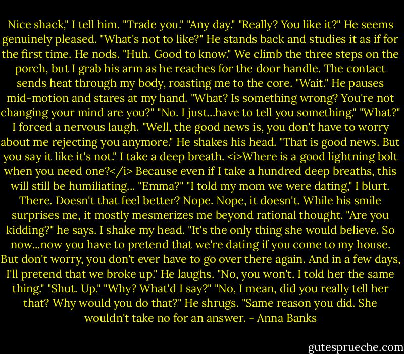 Nice shack," I tell him.<br />"Trade you."<br />"Any day."<br />"Really? You like it?" He seems genuinely pleased.<br />"What's not to like?"<br />He stands back and studies it as if for the first time. He nods. "Huh. Good to know."<br />We climb the three steps on the porch, but I grab his arm as he reaches for the door handle. The contact sends heat through my body, roasting me to the core. "Wait."<br />He pauses mid-motion and stares at my hand. "What? Is something wrong? You're not changing your mind are you?"<br />"No. I just...have to tell you something."<br />"What?"<br />I forced a nervous laugh. "Well, the good news is, you don't have to worry about me rejecting you anymore."<br />He shakes his head. "That is good news. But you say it like it's not."<br />I take a deep breath. <i>Where is a good lightning bolt when you need one?</i> Because even if I take a hundred deep breaths, this will still be humiliating...<br />"Emma?"<br />"I told my mom we were dating," I blurt. There. Doesn't that feel better? Nope. Nope, it doesn't.<br />While his smile surprises me, it mostly mesmerizes me beyond rational thought. "Are you kidding?" he says.<br />I shake my head. "It's the only thing she would believe. So now...now you have to pretend that we're dating if you come to my house. But don't worry, you don't ever have to go over there again. And in a few days, I'll pretend that we broke up."<br />He laughs. "No, you won't. I told her the same thing."<br />"Shut. Up."<br />"Why? What'd I say?"<br />"No, I mean, did you really tell her that? Why would you do that?"<br />He shrugs. "Same reason you did. She wouldn't take no for an answer. - Anna Banks