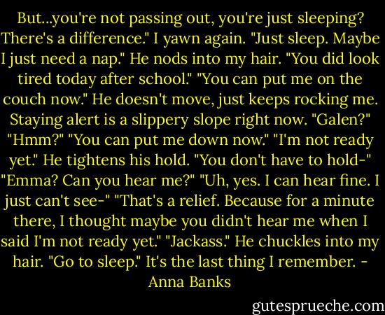 But...you're not passing out, you're just sleeping? There's a difference."<br />I yawn again. "Just sleep. Maybe I just need a nap."<br />He nods into my hair. "You did look tired today after school."<br />"You can put me on the couch now."<br />He doesn't move, just keeps rocking me. Staying alert is a slippery slope right now.<br />"Galen?"<br />"Hmm?"<br />"You can put me down now."<br />"I'm not ready yet." He tightens his hold.<br />"You don't have to hold-"<br />"Emma? Can you hear me?"<br />"Uh, yes. I can hear fine. I just can't see-"<br />"That's a relief. Because for a minute there, I thought maybe you didn't hear me when I said I'm not ready yet."<br />"Jackass."<br />He chuckles into my hair. "Go to sleep."<br />It's the last thing I remember. - Anna Banks