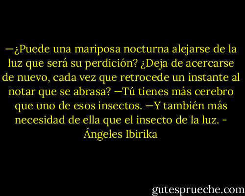—¿Puede una mariposa nocturna alejarse de la luz que será su perdición? ¿Deja de acercarse de nuevo, cada vez que retrocede un instante al notar que se abrasa?<br />—Tú tienes más cerebro que uno de esos insectos.<br />—Y también más necesidad de ella que el insecto de la luz. - Ángeles Ibirika
