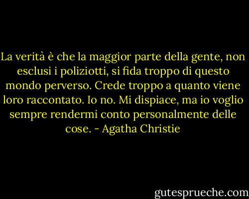 La verità è che la maggior parte della gente, non esclusi i poliziotti, si fida troppo di questo mondo perverso. Crede troppo a quanto viene loro raccontato. Io no. Mi dispiace, ma io voglio sempre rendermi conto personalmente delle cose. - Agatha Christie