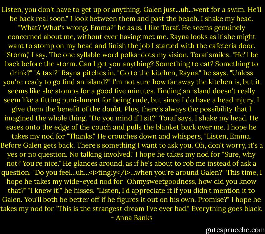Listen, you don't have to get up or anything. Galen just...uh...went for a swim. He'll be back real soon."<br />I look between them and past the beach. I shake my head.<br />"What? What's wrong, Emma?" he asks. I like Toraf. He seems genuinely concerned about me, without ever having met me. Rayna looks as if she might want to stomp on my head and finish the job I started with the cafeteria door.<br />"Storm," I say. The one syllable word polka-dots my vision.<br />Toraf smiles. "He'll be back before the storm. Can I get you anything? Something to eat? Something to drink?"<br />"A taxi?" Rayna pitches in.<br />"Go to the kitchen, Rayna," he says. "Unless you're ready to go find an island?"<br />I'm not sure how far away the kitchen is, but it seems like she stomps for a good five minutes. Finding an island doesn't really seem like a fitting punishment for being rude, but since I do have a head injury, I give them the benefit of the doubt. Plus, there's always the possibility that I imagined the whole thing.<br />"Do you mind if I sit?" Toraf says.<br />I shake my head. He eases onto the edge of the couch and pulls the blanket back over me. I hope he takes my nod for "Thanks."<br />He crouches down and whispers, "Listen, Emma. Before Galen gets back. There's something I want to ask you. Oh, don't worry, it's a yes or no question. No talking involved."<br />I hope he takes my nod for "Sure, why not? You're nice."<br />He glances around, as if he's about to rob me instead of ask a question. "Do you feel...uh...<i>tingly</i>...when you're around Galen?"<br />This time, I hope he takes my wide-eyed nod for "Ohmysweetgoodness, how did you know that?"<br />"I knew it!" he hisses. "Listen, I'd appreciate it if you didn't mention it to Galen. You'll both be better off if he figures it out on his own. Promise?"<br />I hope he takes my nod for "This is the strangest dream I've ever had."<br />Everything goes black. - Anna Banks