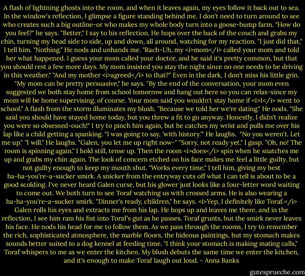 A flash of lightning ghosts into the room, and when it leaves again, my eyes follow it back out to sea. In the window's reflection, I glimpse a figure standing behind me. I don't need to turn around to see who creates such a big outline-or who makes my whole body turn into a goose-bump farm.<br />"How do you feel?" he says.<br />"Better," I say to his reflection.<br />He hops over the back of the couch and grabs my chin, turning my head side to side, up and down, all around, watching for my reaction. "I just did that," I tell him. "Nothing."<br />He nods and unhands me. "Rach-Uh, my <i>mom</i> called your mom and told her what happened. I guess your mom called your doctor, and he said it's pretty common, but that you should rest a few more days. My mom insisted you stay the night since no one needs to be driving in this weather."<br />"And my mother <i>agreed</i> to that?"<br />Even in the dark, I don't miss his little grin. "My mom can be pretty persuasive," he says. "By the end of the conversation, your mom even suggested we both stay home from school tomorrow and hang out here so you can relax-since my mom will be home supervising, of course. Your mom said you wouldn't stay home if <i>I</i> went to school."<br />A flash from the storm illuminates my blush. "Because we told her we're dating."<br />He nods. "She said you should have stayed home today, but you threw a fit to go anyway. Honestly, I didn't realize you were so obsessed-ouch!"<br />I try to pinch him again, but he catches my wrist and pulls me over his lap like a child getting a spanking. "I was going to say, 'with history.'" He laughs. <br />"No you weren't. Let me up."<br />"I will." He laughs.<br />"Galen, you let me up right now-"<br />"Sorry, not ready yet."<br />I gasp. "Oh, no! The room is spinning again." I hold still, tense up.<br />Then the room <i>does</i> spin when he snatches me up and grabs my chin again. The look of concern etched on his face makes me feel a little guilty, but not guilty enough to keep my mouth shut. "Works every time," I tell him, giving my best ha-ha-you're-a-sucker smirk.<br />A snicker from the entryway cuts off what I can tell is about to be a good scolding. I've never heard Galen curse, but his glower just looks like a four-letter word waiting to come out. We both turn to see Toraf watching us with crossed arms. He is also wearing a ha-ha-you're-a-sucker smirk. "Dinner's ready, children," he says.<br /><i>Yep, I definitely like Toraf.</i> Galen rolls his eyes and extracts me from his lap. He hops up and leaves me there, and in the reflection, I see him ram his fist into Toraf's gut as he passes. Toraf grunts, but the smirk never leaves his face. He nods his head for me to follow them.<br />As we pass through the rooms, I try to remember the rich, sophisticated atmosphere, the marble floors, the hideous paintings, but my stomach makes sounds better suited to a dog kennel at feeding time.<br />"I think your stomach is making mating calls," Toraf whispers to me as we enter the kitchen. My blush debuts the same time we enter the kitchen, and it's enough to make Toraf laugh out loud. - Anna Banks