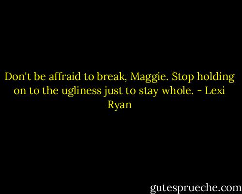 Don't be affraid to break, Maggie. Stop holding on to the ugliness just to stay whole. - Lexi Ryan