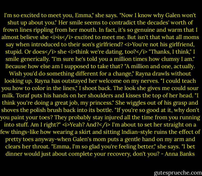 I'm so excited to meet you, Emma," she says. "Now I know why Galen won't shut up about you." Her smile seems to contradict the decades' worth of frown lines rippling from her mouth. In fact, it's so genuine and warm that I almost believe she <i>is</i> excited to meet me. But isn't that what all moms say when introduced to their son's girlfriend? <i>You're not his girlfriend, stupid. Or does</i> she <i>think we're dating, too?</i><br />"Thanks, I think," I smile generically. "I'm sure he's told you a million times how clumsy I am." Because how else am I supposed to take that?<br />"A million and one, actually. Wish you'd do something different for a change," Rayna drawls without looking up.<br />Rayna has outstayed her welcome on my nerves. "I could teach you how to color in the lines," I shoot back. The look she gives me could sour milk.<br />Toraf puts his hands on her shoulders and kisses the top of her head. "I think you're doing a great job, my princess."<br />She wiggles out of his grasp and shoves the polish brush back into its bottle. "If you're so good at it, why don't you paint your toes? They probably stay injured all the time from you running into stuff. Am I right?"<br /><i>Yeah? And?</i> I'm about to set her straight on a few things-like how wearing a skirt and sitting Indian-style ruins the effect of pretty toes anyway-when Galen's mom puts a gentle hand on my arm and clears her throat. "Emma, I'm so glad you're feeling better," she says. "I bet dinner would just about complete your recovery, don't you? - Anna Banks