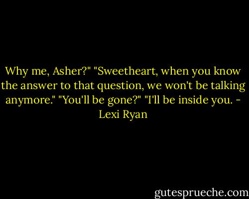Why me, Asher?"<br />"Sweetheart, when you know the answer to that question, we won't be talking anymore."<br />"You'll be gone?"<br />"I'll be inside you. - Lexi Ryan