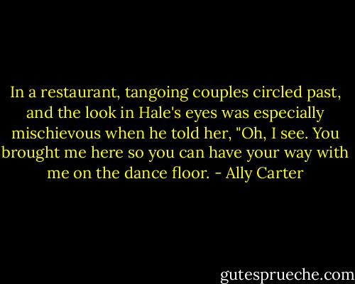 In a restaurant, tangoing couples circled past, and the look in Hale's eyes was especially mischievous when he told her, "Oh, I see. You brought me here so you can have your way with me on the dance floor. - Ally Carter