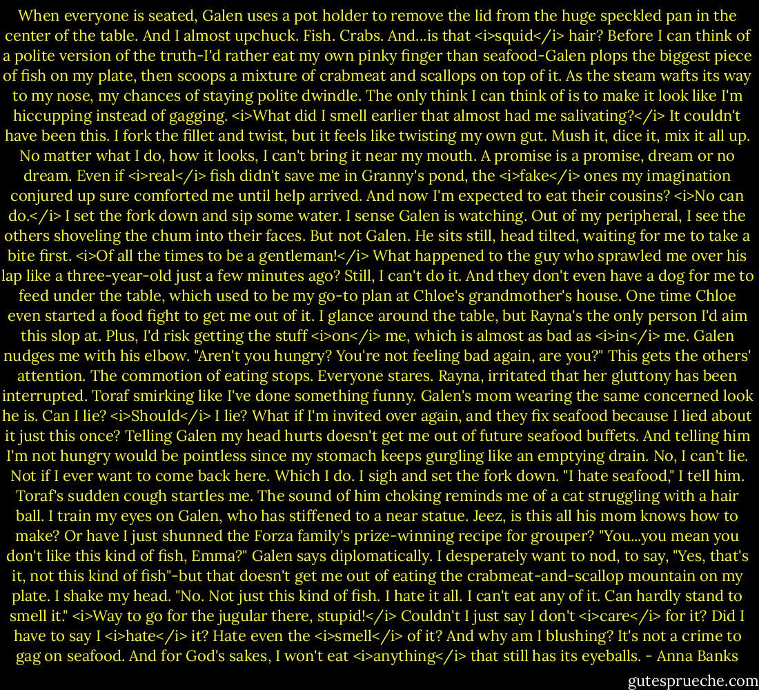 When everyone is seated, Galen uses a pot holder to remove the lid from the huge speckled pan in the center of the table. And I almost upchuck. Fish. Crabs. And...is that <i>squid</i> hair? Before I can think of a polite version of the truth-I'd rather eat my own pinky finger than seafood-Galen plops the biggest piece of fish on my plate, then scoops a mixture of crabmeat and scallops on top of it. As the steam wafts its way to my nose, my chances of staying polite dwindle. The only think I can think of is to make it look like I'm hiccupping instead of gagging. <i>What did I smell earlier that almost had me salivating?</i> It couldn't have been this.<br />I fork the fillet and twist, but it feels like twisting my own gut. Mush it, dice it, mix it all up. No matter what I do, how it looks, I can't bring it near my mouth. A promise is a promise, dream or no dream. Even if <i>real</i> fish didn't save me in Granny's pond, the <i>fake</i> ones my imagination conjured up sure comforted me until help arrived. And now I'm expected to eat their cousins? <i>No can do.</i><br />I set the fork down and sip some water. I sense Galen is watching. Out of my peripheral, I see the others shoveling the chum into their faces. But not Galen. He sits still, head tilted, waiting for me to take a bite first.<br /><i>Of all the times to be a gentleman!</i> What happened to the guy who sprawled me over his lap like a three-year-old just a few minutes ago? Still, I can't do it. And they don't even have a dog for me to feed under the table, which used to be my go-to plan at Chloe's grandmother's house. One time Chloe even started a food fight to get me out of it. I glance around the table, but Rayna's the only person I'd aim this slop at. Plus, I'd risk getting the stuff <i>on</i> me, which is almost as bad as <i>in</i> me.<br />Galen nudges me with his elbow. "Aren't you hungry? You're not feeling bad again, are you?"<br />This gets the others' attention. The commotion of eating stops. Everyone stares. Rayna, irritated that her gluttony has been interrupted. Toraf smirking like I've done something funny. Galen's mom wearing the same concerned look he is. Can I lie? <i>Should</i> I lie? What if I'm invited over again, and they fix seafood because I lied about it just this once? Telling Galen my head hurts doesn't get me out of future seafood buffets. And telling him I'm not hungry would be pointless since my stomach keeps gurgling like an emptying drain.<br />No, I can't lie. Not if I ever want to come back here. Which I do. I sigh and set the fork down. "I hate seafood," I tell him. Toraf's sudden cough startles me. The sound of him choking reminds me of a cat struggling with a hair ball.<br />I train my eyes on Galen, who has stiffened to a near statue. Jeez, is this all his mom knows how to make? Or have I just shunned the Forza family's prize-winning recipe for grouper?<br />"You...you mean you don't like this kind of fish, Emma?" Galen says diplomatically.<br />I desperately want to nod, to say, "Yes, that's it, not this kind of fish"-but that doesn't get me out of eating the crabmeat-and-scallop mountain on my plate. I shake my head. "No. Not just this kind of fish. I hate it all. I can't eat any of it. Can hardly stand to smell it."<br /><i>Way to go for the jugular there, stupid!</i> Couldn't I just say I don't <i>care</i> for it? Did I have to say I <i>hate</i> it? Hate even the <i>smell</i> of it? And why am I blushing? It's not a crime to gag on seafood. And for God's sakes, I won't eat <i>anything</i> that still has its eyeballs. - Anna Banks