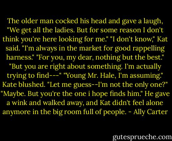 The older man cocked his head and gave a laugh, "We get all the ladies. But for some reason I don't think you're here looking for me." "I don't know," Kat said. "I'm always in the market for good rappelling harness." "For you, my dear, nothing but the best." "But you are right about something. I'm actually trying to find---" "Young Mr. Hale, I'm assuming." Kate blushed. "Let me guess--I'm not the only one?" "Maybe. But you're the one i hope finds him." He gave a wink and walked away, and Kat didn't feel alone anymore in the big room full of people. - Ally Carter